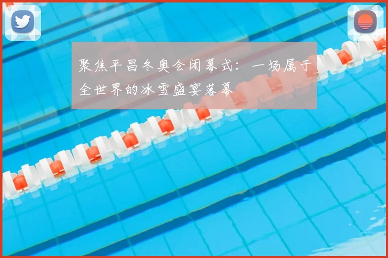 聚焦平昌冬奥会闭幕式:一场属于全世界的冰雪盛宴落幕