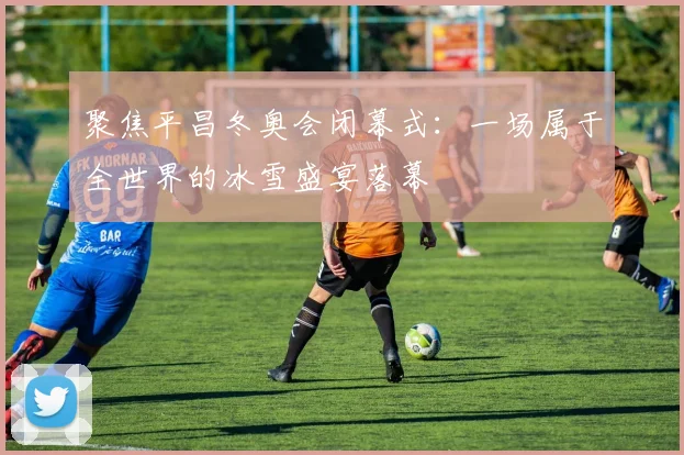 聚焦平昌冬奥会闭幕式：一场属于全世界的冰雪盛宴落幕