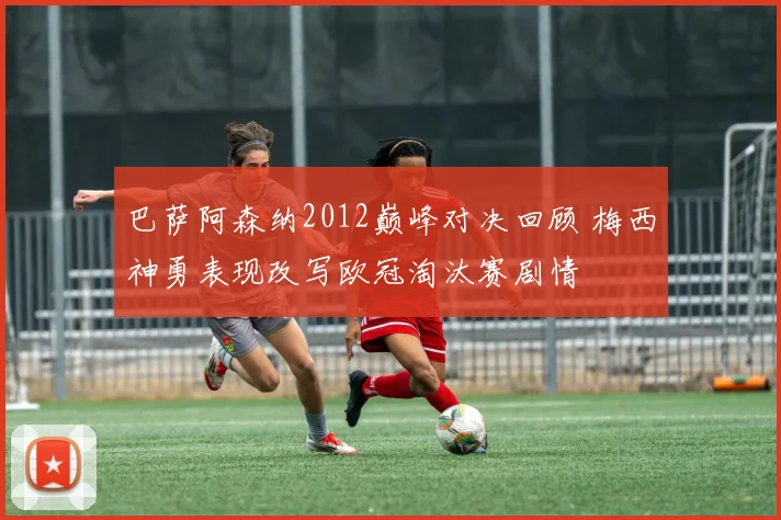 巴萨阿森纳2012巅峰对决回顾 梅西神勇表现改写欧冠淘汰赛剧情